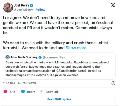 Joel Berry tweets "I disagree. We don’t need to try and prove how kind and gentle we are. We could have the most perfect, professional conduct and PR and it wouldn’t matter. Communists always lie. We need to roll in with the military and crush these Leftist terrorists. We need to defund and arrest the Leftist terrorist networks funding this chaos. We need to defeat and demoralize them and show the country what justice and rule of law looks like. An overwhelming show of force and a sense of confidence in the justice of our cause will go further to silence the critics than PR." He is responding to Allie Beth Stuckey's tweet, "Dems are winning the media war in Minneapolis. Republicans have played decent defense, but we need more stories and images showing the professionalism and compassion of ICE and border patrol, as well as stories/images of the victims of illegal alien violence"