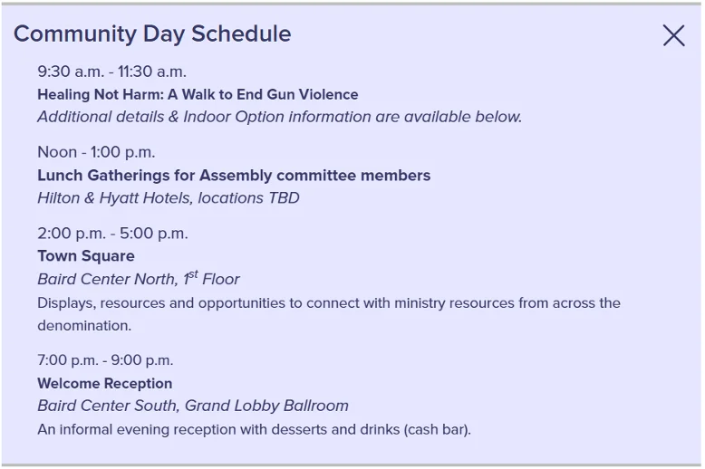 Community Day Schedule 9:30 a.m. - 11:30 a.m. Healing Not Harm: A Walk to End Gun Violence Additional details & Indoor Option information are available below. Noon - 1:00 p.m. Lunch Gatherings for Assembly committee members Hilton & Hyatt Hotels, locations TBD 2:00 p.m. - 5:00 p.m. Town Square Baird Center North, 1st Floor Displays, resources and opportunities to connect with ministry resources from across the denomination. 7:00 p.m. - 9:00 p.m. Welcome Reception Baird Center South, Grand Lobby Ballroom An informal evening reception with desserts and drinks (cash bar).